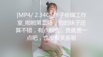 [MP4/ 2.34G] 胖子传媒工作室_啪啪第二场，约的妹子还算不错，有点颜值，贵就贵一点吧，也没有关系呢