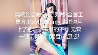 高端约会微SM系列篇-全套工具齐上SM车模amy,跳蛋也用上了把妹子折磨的不行,无套一顿玩弄后口爆吞精.原版!