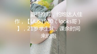 ♈ ♈ ♈ 重磅推荐，约炮达人佳作，【UUS1980（looks哥）】，21岁学生妹，课余时间来约炮