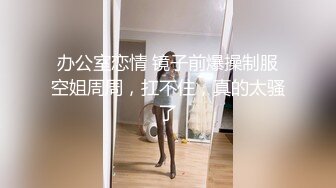 办公室恋情 镜子前爆操制服空姐周周，扛不住，真的太骚了