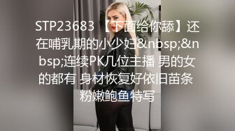 STP23683 【下面给你舔】还在哺乳期的小少妇&nbsp;&nbsp;连续PK几位主播 男的女的都有 身材恢复好依旧苗条 粉嫩鲍鱼特写