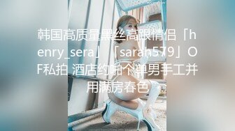 韩国高质量黑丝高跟情侣「henry_sera」「sarah579」OF私拍 酒店约啪个单男手工并用满房春色