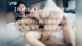 【新片速遞】 ✨劲爆绝美女神「Galantini」堕入凡间的神仙尤物回归，媚态摄魂无与伦比，口塞淫液，高潮激挛~[1.25GB/MP4/35:05]