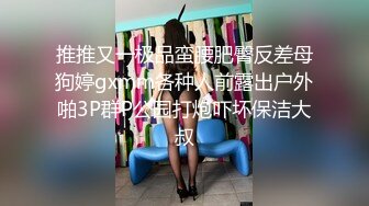 推推又一极品蛮腰肥臀反差母狗婷gxmm各种人前露出户外啪3P群P公园打炮吓坏保洁大叔