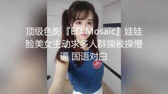 顶级色影『ED Mosaic』娃娃脸美女主动求多人群操被操懵逼 国语对白