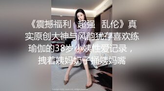 《震撼福利✿超强✿乱伦》真实原创大神与风韵犹存喜欢练瑜伽的38岁小姨性爱记录，拽着姨妈奶子捅姨妈嘴