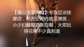 【骊山语罢清霄】专攻足浴按摩店，私密空间内挑逗撩拨，小少妇被摸奶亲白臀，大哥玩得花样不少真刺激