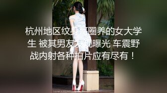 杭州地区纹身哥圈养的女大学生 被其男友发现曝光 车震野战内射各种拍片应有尽有！