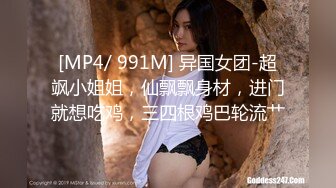 [MP4/ 991M] 异国女团-超飒小姐姐，仙飘飘身材，进门就想吃鸡，三四根鸡巴轮流艹