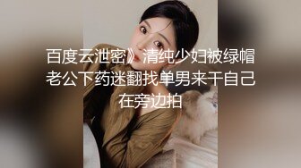 百度云泄密》清纯少妇被绿帽老公下药迷翻找单男来干自己在旁边拍