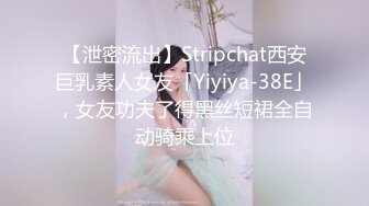 【泄密流出】Stripchat西安巨乳素人女友「Yiyiya-38E」，女友功夫了得黑丝短裙全自动骑乘上位