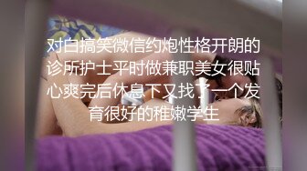 对白搞笑微信约炮性格开朗的诊所护士平时做兼职美女很贴心爽完后休息下又找了一个发育很好的稚嫩学生