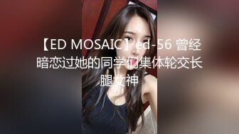 【ED MOSAIC】ed-56 曾经暗恋过她的同学们集体轮交长腿女神