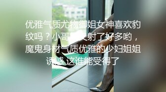 优雅气质尤物御姐女神喜欢豹纹吗？小哥哥又射了好多哟，魔鬼身材气质优雅的少妇姐姐诱惑 这谁能受得了