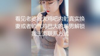 看见老婆被大鸡吧内射真实换妻或者帅气鸡巴大的单男解锁我主页联系方式