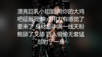 漂亮巨乳小姐姐 用你的大鸡吧征服我 快点用力有感觉了要来了 身材超丰满一线天粉鲍舔了又舔 后入偷偷无套猛怼射了一身