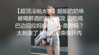 【超顶淫啪大神】姐姐的奶味 被喝醉酒的姐姐强攻 边吃鸡巴边回应妈妈 晓婷~是你吗？太刺激了 被姐姐骑乘强奸内射