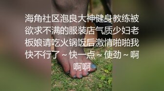 海角社区泡良大神健身教练被欲求不满的服装店气质少妇老板娘请吃火锅饭后激情啪啪我快不行了～快一点～使劲～啊啊啊