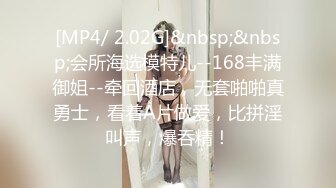 [MP4/ 2.02G]&nbsp;&nbsp;会所海选模特儿--168丰满御姐--牵回酒店，无套啪啪真勇士，看着A片做爱，比拼淫叫声，爆吞精！