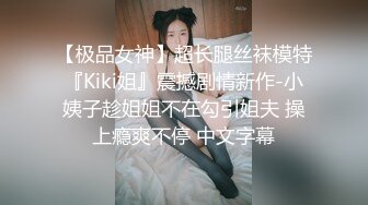 【极品女神】超长腿丝袜模特『Kiki姐』震撼剧情新作-小姨子趁姐姐不在勾引姐夫 操上瘾爽不停 中文字幕