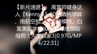 【新片速遞】 ⚡高富帅健身达人『Kenny`s』00后清纯学妹、南航空姐、大长腿模特、白富美留学生 众多骚婊成倒贴母狗！人生赢家3[0.97G/MP4/22:31]